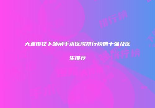 大连市祛下颌角手术医院排行榜前十强及医生推荐