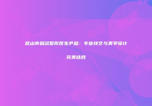 昆山市知名整形医生尹超：专业技艺与美学设计完美结合