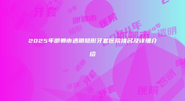 2025年邯郸市透明隐形牙套医院排名及详细介绍