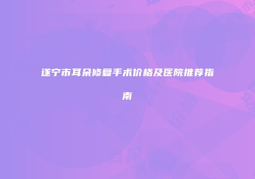 遂宁市耳朵修复手术价格及医院推荐指南