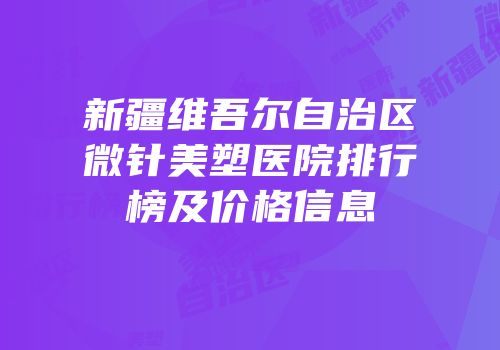新疆维吾尔自治区微针美塑医院排行榜及价格信息