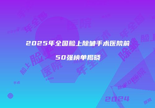 2025年全国脸上除皱手术医院前50强榜单揭晓
