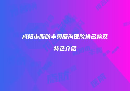 咸阳市脂肪丰鼻唇沟医院排名榜及特色介绍