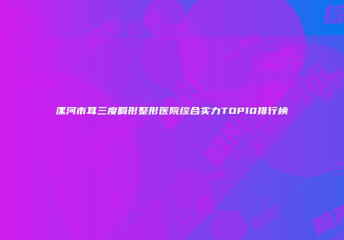 漯河市耳三度畸形整形医院综合实力TOP10排行榜