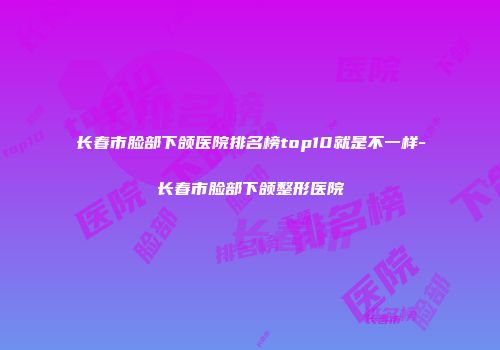 长春市脸部下颌医院排名榜top10就是不一样-长春市脸部下颌整形医院