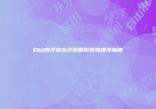 白山市牙齿补牙冠整形医院推荐指南