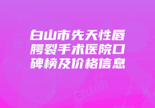白山市先天性唇腭裂手术医院口碑榜及价格信息