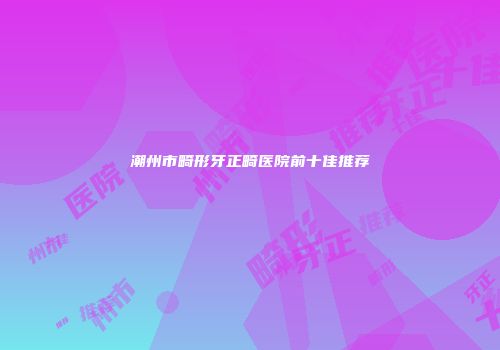 潮州市畸形牙正畸医院前十佳推荐