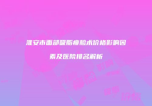 淮安市面部吸脂瘦脸术价格影响因素及医院排名解析