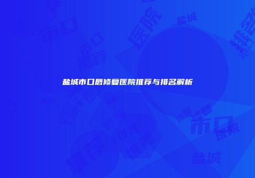 盐城市口唇修复医院推荐与排名解析