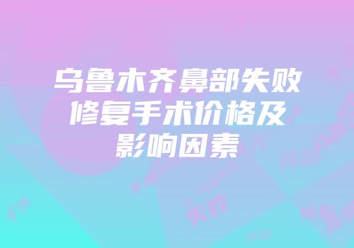 乌鲁木齐鼻部失败修复手术价格及影响因素