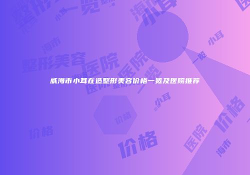 威海市小耳在造整形美容价格一览及医院推荐