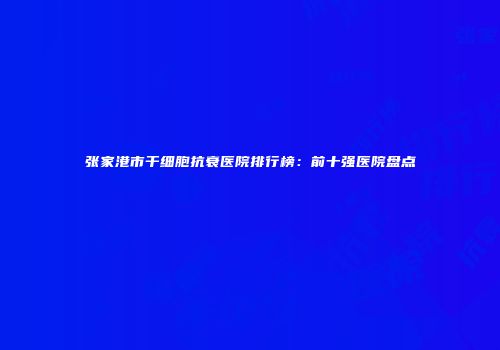 张家港市干细胞抗衰医院排行榜：前十强医院盘点
