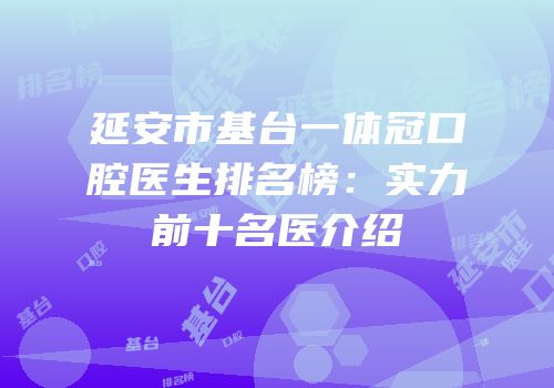 延安市基台一体冠口腔医生排名榜：实力前十名医介绍