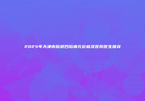 2025年天津市脸颊凹陷填充价格及医院医生推荐