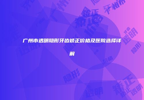 广州市透明隐形牙齿矫正价格及医院选择详解