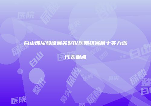 白山玻尿酸隆鼻尖整形医院排名前十实力派代表盘点