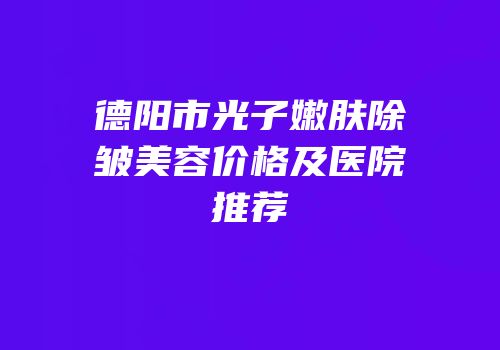 德阳市光子嫩肤除皱美容价格及医院推荐