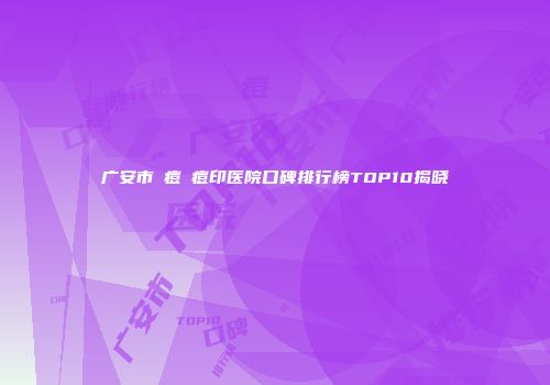广安市袪痘袪痘印医院口碑排行榜TOP10揭晓