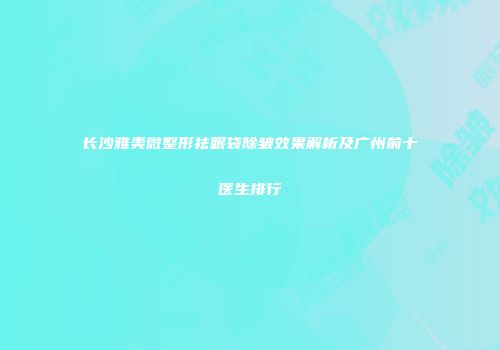 长沙雅美微整形祛眼袋除皱效果解析及广州前十医生排行