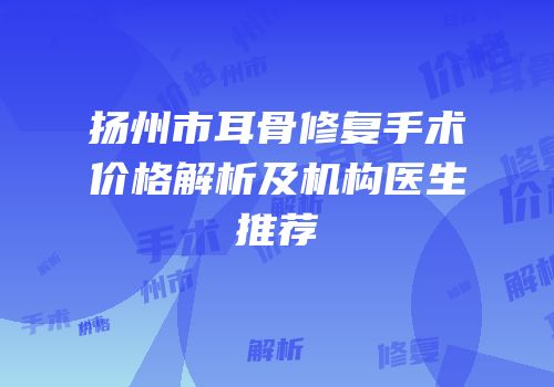 扬州市耳骨修复手术价格解析及机构医生推荐