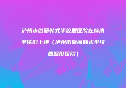 泸州市微丽韩式半纹眉医院在榜清单依旧上榜（泸州市微丽韩式半纹眉整形医院）