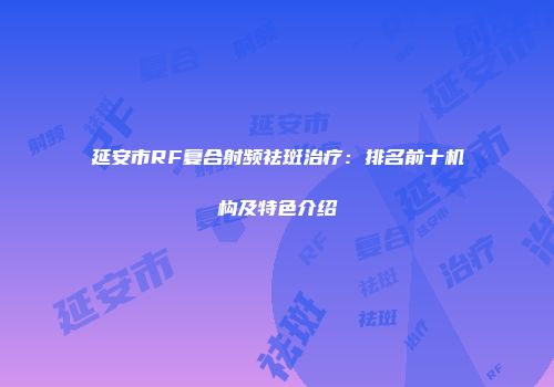 延安市RF复合射频祛斑治疗：排名前十机构及特色介绍