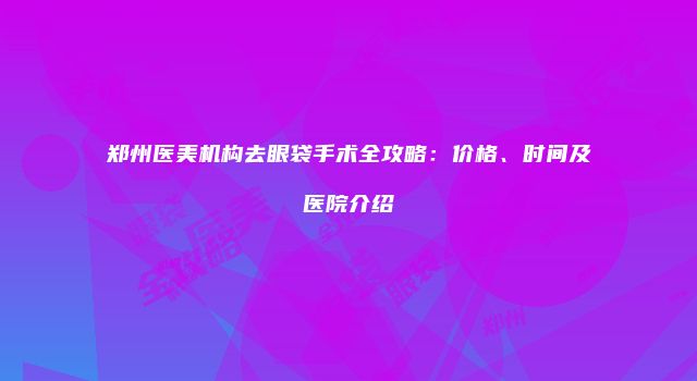 郑州医美机构去眼袋手术全攻略：价格、时间及医院介绍