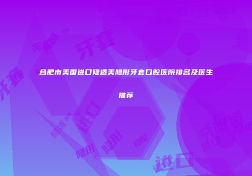合肥市美国进口隐适美隐形牙套口腔医院排名及医生推荐