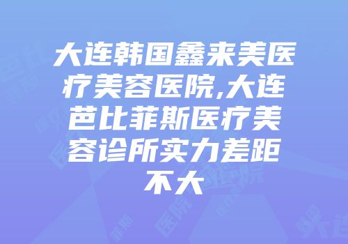 大连韩国鑫来美医疗美容医院,大连芭比菲斯医疗美容诊所实力差距不大
