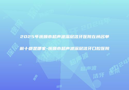 2025年抚顺市超声波深层洁牙医院在榜名单前十都是哪家-抚顺市超声波深层洁牙口腔医院