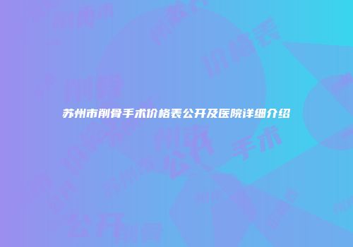 苏州市削骨手术价格表公开及医院详细介绍