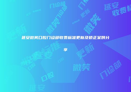 延安微笑口腔门诊部收费标准更新及矫正案例分享