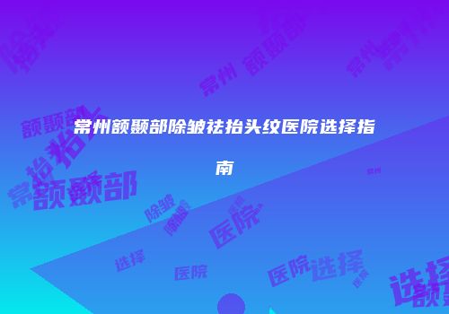 常州额颞部除皱祛抬头纹医院选择指南