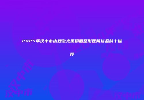 2025年汉中市皮秒激光黑眼圈整形医院排名前十推荐