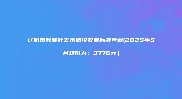 辽阳市除皱针去木偶纹收费标准查询(2025年5月均价为：3776元）