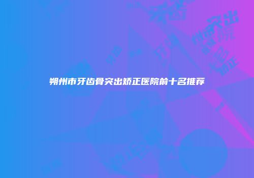 朔州市牙齿骨突出矫正医院前十名推荐