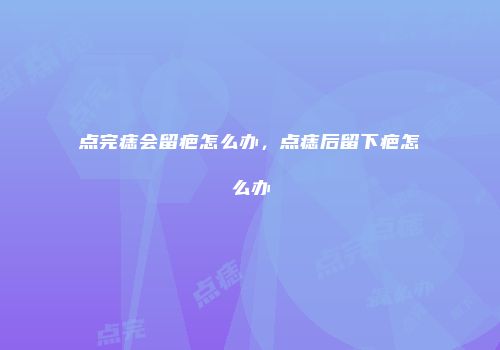 点完痣会留疤怎么办，点痣后留下疤怎么办