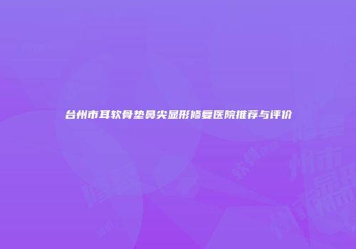 台州市耳软骨垫鼻尖显形修复医院推荐与评价