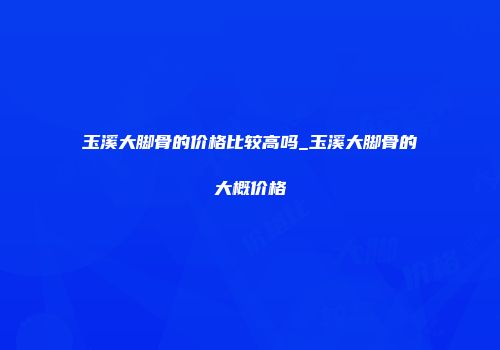 玉溪大脚骨的价格比较高吗_玉溪大脚骨的大概价格