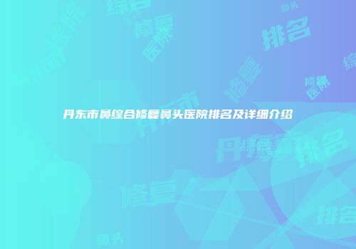 丹东市鼻综合修复鼻头医院排名及详细介绍