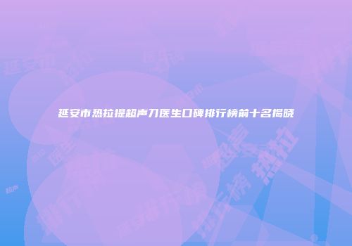 延安市热拉提超声刀医生口碑排行榜前十名揭晓