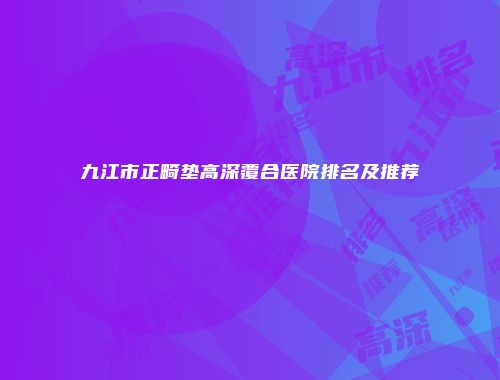 九江市正畸垫高深覆合医院排名及推荐