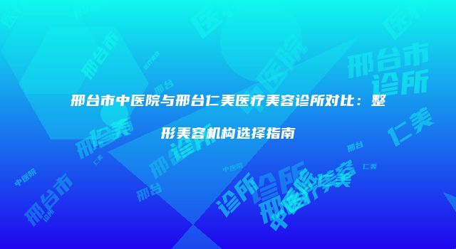 邢台市中医院与邢台仁美医疗美容诊所对比：整形美容机构选择指南
