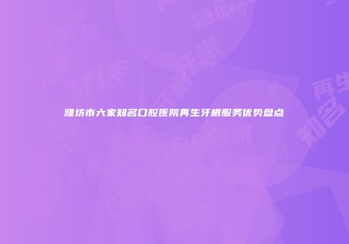 潍坊市六家知名口腔医院再生牙根服务优势盘点