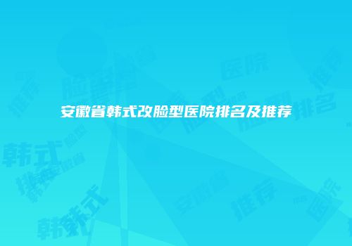安徽省韩式改脸型医院排名及推荐