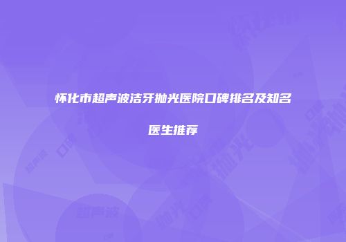 怀化市超声波洁牙抛光医院口碑排名及知名医生推荐