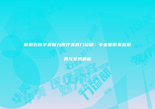 衡阳石鼓华美魅力医疗美容门诊部：专业整形美容服务与案例解析