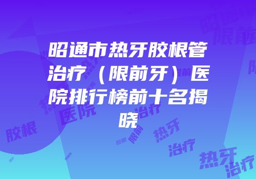 昭通市热牙胶根管治疗（限前牙）医院排行榜前十名揭晓