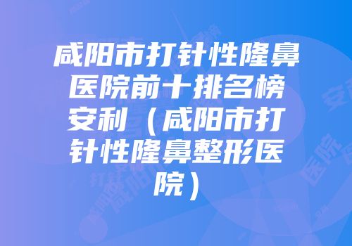 咸阳市打针性隆鼻医院前十排名榜安利（咸阳市打针性隆鼻整形医院）